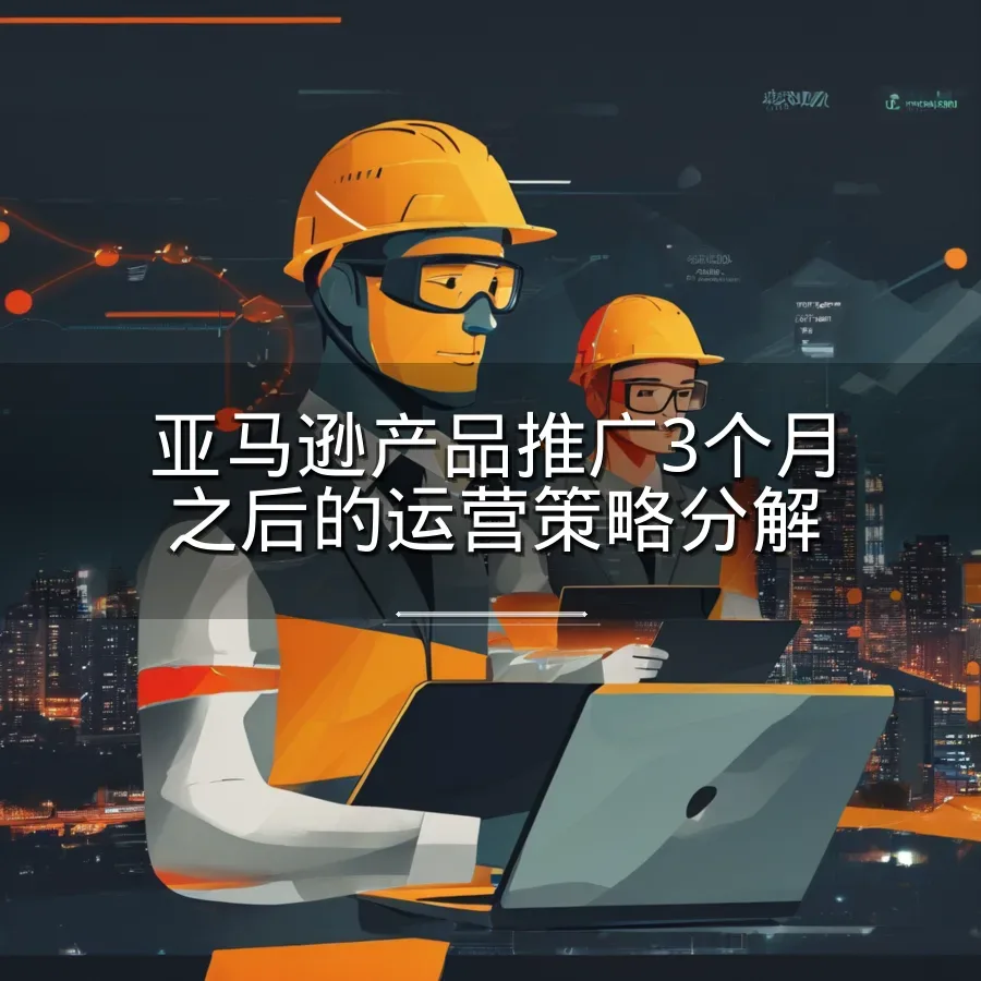 亚马逊产品推广3个月之后的运营策略分解-7页-文章封面图